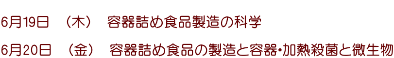  6月19日　（木）　容器詰め食品製造の科学  6月20日　（金）　容器詰め食品の製造と容器・加熱殺菌と微生物